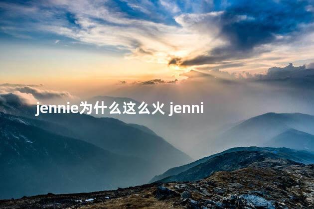 jennie为什么这么火 jennie这么火的原因